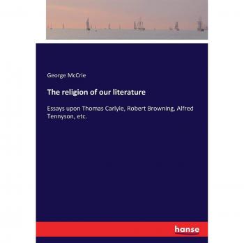 The religion of our literature: Essays upon Thomas Carlyle, Robert Browning, Alfred Tennyson, etc.