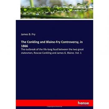 The Conkling and Blaine-Fry Controversy, in 1866: The outbreak of the life-long feud between the two great statesmen, Roscoe Conkling and James G. Blaine. Vol. 1