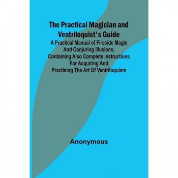 The Practical Magician and Ventriloquist's Guide; A practical manual of fireside magic and conjuring illusions containing also complete instructions for acquiring and practising the art of ventriloquism.