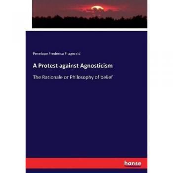 A Protest against Agnosticism: The Rationale or Philosophy of belief