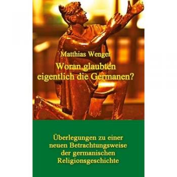 Woran glaubten die Germanen? Neue Betrachtungsweise der germanischen Religionsgeschichte