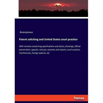 Patent soliciting and United States court practice: With remarks concerning specifications and claims, drawings, official examination, appeals, ... practice, interferences, foreign patents, etc