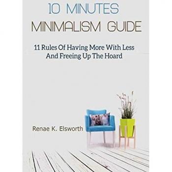 10 Minutes Minimalism Guide: 11 Rules Of Having More With Less And Freeing Up The Hoard