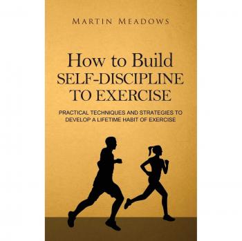 How to Build Self-Discipline to Exercise: Practical Techniques and Strategies to Develop a Lifetime Habit of Exercise