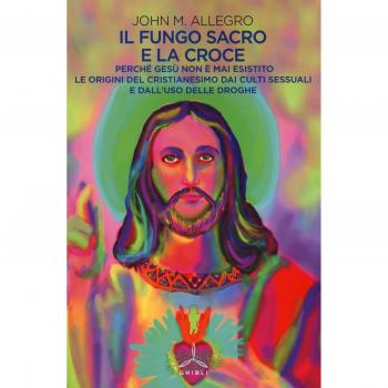 Il fungo sacro e la croce. Perché Gesù non è mai esistito. Le origini del Cristianesimo dai culti sessuali e dall'uso delle droghe
