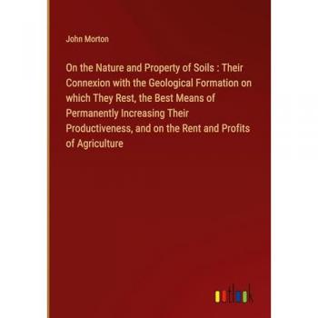 On the Nature and Property of Soils : Their Connexion with the Geological Formation on which They Rest, the Best Means of Permanently Increasing Their ... and on the Rent and Profits of Agriculture