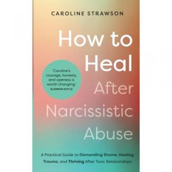 How to Heal After Narcissistic Abuse : A Practical Guide to Dismantling Shame, Healing Trauma, and Thriving After Toxic Relationships