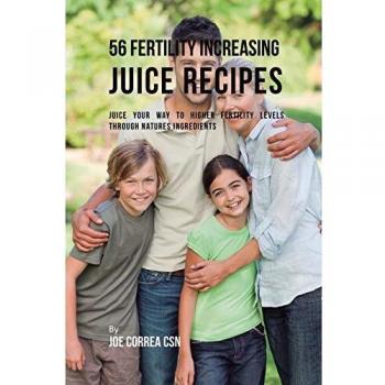 56 Fertility Increasing Juice Recipes: Juice Your Way to Higher Fertility Levels through Natures Ingredients