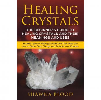 Healing Crystals: The Beginner?s Guide to Healing Crystals and Their Meanings and Uses: Includes Types of Healing Crystals and Their Uses and How to Clean, Clear, Charge, and Activate Your Crystals