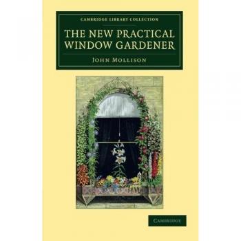 The New Practical Window Gardener: Being Practical Directions For The Cultivation Of Flowering And Foliage Plants In Windows And Glazed Cases, And The ... Library Collection
