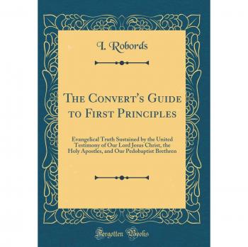 The Convert's Guide to First Principles: Evangelical Truth Sustained by the United Testimony of Our Lord Jesus Christ, the Holy Apostles, and Our Pedobaptist Brethren