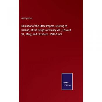 Calendar of the State Papers, relating to Ireland, of the Reigns of Henry VIII., Edward VI., Mary, and Elizabeth. 1509-1573