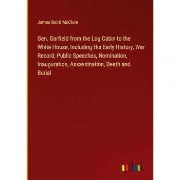 Gen. Garfield from the Log Cabin to the White House, Including His Early History, War Record, Public Speeches, Nomination, Inauguration, Assassination, Death and Burial