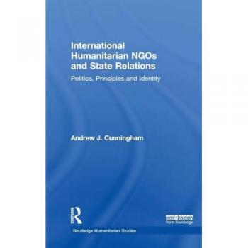 International Humanitarian NGOs and State Relations: Politics, Principles and Identity (Routledge Humanitarian Studies)