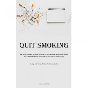 Quit Smoking: An Exhaustive Manual Providing Advice And Tactics: Embarking On A Journey Towards A Life Free From Smoking: Verified And Validated ... Effectively And Definitively Cease Smoking)