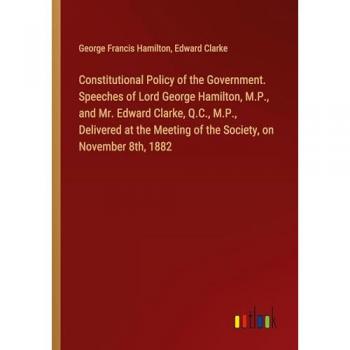 Hamilton, George Francis: Constitutional Policy of the Government. Speeches of Lord George Hamilton, M.P., and Mr. Edward Clarke, Q.C., M.P., Delivered at the Meeting of the Society, on November 8th, 1882