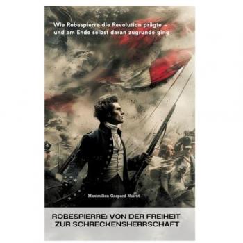 Robespierre: Von der Freiheit zur Schreckensherrschaft: Wie Robespierre die Revolution prägte – und am Ende selbst daran zugrunde ging