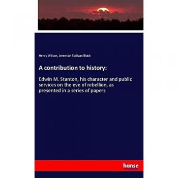 A contribution to history:: Edwin M. Stanton, his character and public services on the eve of rebellion, as presented in a series of papers