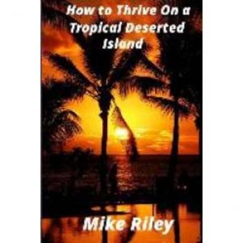 Mike Riley How To Thrive On A Tropical Deserted Island: A Primer For The Shipwrecked Sailor Or Living Off The Land In Paradise