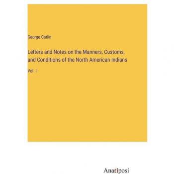 Letters and Notes on the Manners, Customs, and Conditions of the North American Indians: Vol. I