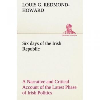 Six days of the Irish Republic A Narrative and Critical Account of the Latest Phase of Irish Politics (TREDITION CLASSICS)