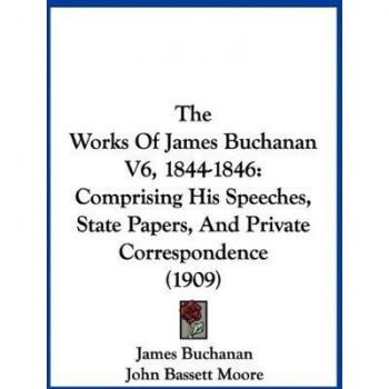 The Works Of James Buchanan V6, 1844-1846: Comprising His Speeches, State Papers, And Private Correspondence (1909)