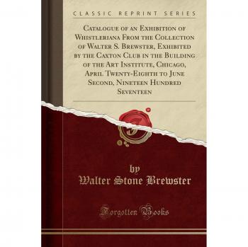 Catalogue of an Exhibition of Whistleriana From the Collection of Walter S. Brewster, Exhibited by the Caxton Club in the Building of the Art ... Nineteen Hundred Seventeen
