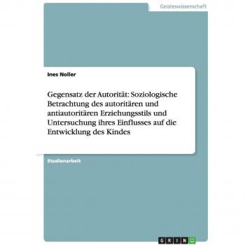 Noller, Ines: Gegensatz der Autorität: Soziologische Betrachtung des autoritären und antiautoritären Erziehungsstils und Untersuchung ihres Einflusses auf die Entwicklung des Kindes
