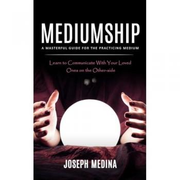 Mediumship: A Masterful Guide for the Practicing Medium (Learn to Communicate With Your Loved Ones on the Other-side)