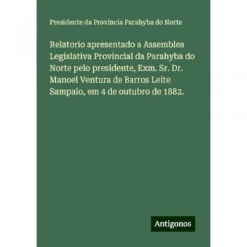 Relatorio apresentado a Assemblea Legislativa Provincial da Parahyba do Norte pelo presidente, Exm. Sr. Dr. Manoel Ventura de Barros Leite Sampaio, em 4 de outubro de 1882.