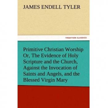 Primitive Christian Worship Or, The Evidence of Holy Scripture and the Church, Against the Invocation of Saints and Angels, and the Blessed Virgin Mary
