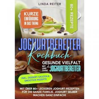 Joghurtbereiter Kochbuch – Gesunde Vielfalt mit und ohne den Joghurtbereiter: Mit über 80+ leckeren Joghurt-Rezepten für die ganze Familie. Joghurt selber machen ganz einfach!