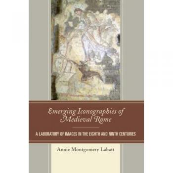 Emerging Iconographies of Medieval Rome: A Laboratory of Images in the Eighth and Ninth Centuries (Byzantium; A European Empire and Its Legacy)