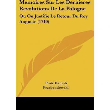 Memoires Sur Les Dernieres Revolutions de La Pologne: Ou on Justifie Le Retour Du Roy Auguste (1710)
