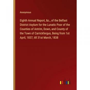 Eighth Annual Report, &c., of the Belfast District Asylum for the Lunatic Poor of the Counties of Antrim, Down, and County of the Town of ... from 1st April, 1837, till 31st March, 1838