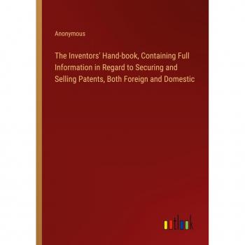 The Inventors' Hand-book Containing Full Information in Regard to Securing and Selling Patents Both Foreign and Domestic