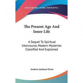 The Present Age and Inner Life: A Sequel to Spiritual Intercourse, Modern Mysteries Classified and Explained