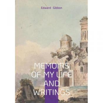 Memoirs of My Life and Writings: Edward Gibbons Intellectual Journey and the Making of The Decline and Fall