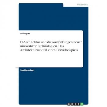 Anonymous: IT-Architektur und die Auswirkungen neuer innovativer Technologien. Das Architekturmodell eines Praxisbeispiels