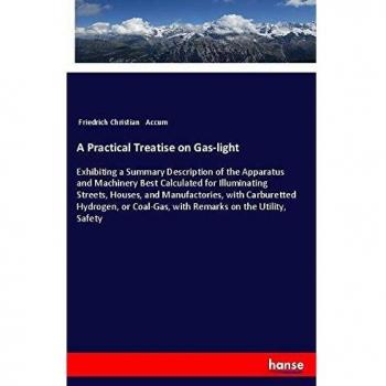 A Practical Treatise on Gas-light: Exhibiting a Summary Description of the Apparatus and Machinery Best Calculated for Illuminating Streets, Houses, ... Coal-Gas, with Remarks on the Utility, Safety