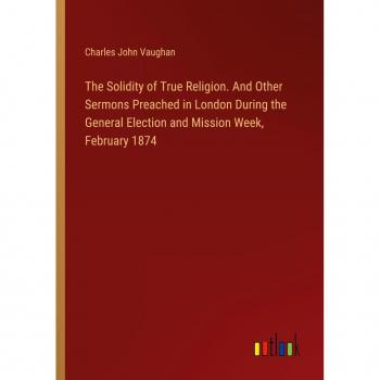 The Solidity of True Religion. And Other Sermons Preached in London During the General Election and Mission Week, February 1874