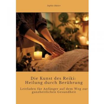 Die Kunst des Reiki: Heilung durch Berührung: Leitfaden für Anfänger auf dem Weg zur ganzheitlichen Gesundheit