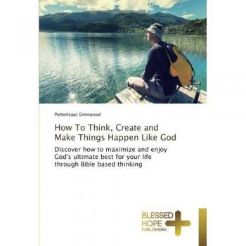How To Think, Create and Make Things Happen Like God: Discover how to maximize and enjoy God's ultimate best for your life through Bible based thinking