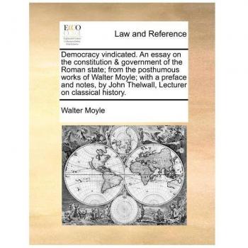 Democracy Vindicated. an Essay on the Constitution & Government of the Roman State; From the Posthumous Works of Walter Moyle; With a Preface and Note