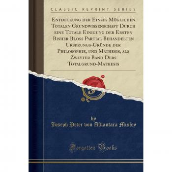 Entdeckung der Einzig Möglichen Totalen Grundwissenschaft Durch eine Totale Einigung der Ersten Bisher Bloss Partial Behandelten Ursprungs-Gründe der ... Ders Totalgrund-Mathesis