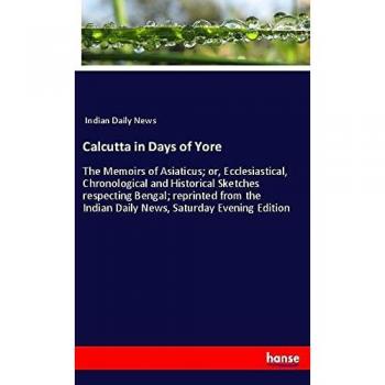 Calcutta in Days of Yore: The Memoirs of Asiaticus; or, Ecclesiastical, Chronological and Historical Sketches respecting Bengal; reprinted from the Indian Daily News, Saturday Evening Edition