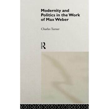 Modernity and Politics in the Work of Max Weber by Charles Turner