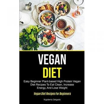 Vegan Diet: Easy Beginner Plant-based High Protein Vegan Diet Recipes To Eat Clean, Increase Energy, And Lose Weight (Vegan Diet Recipes For Beginners)