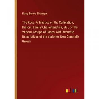 The Rose. A Treatise on the Cultivation History Family Characteristics etc. of the Various Groups of Roses with Accurate Descriptions of the Varieties Now Generally Grown