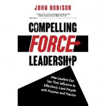 Compelling Force Leadership: How Leaders Can Use Their Influence to Effectively Lead People with Purpose and Passion